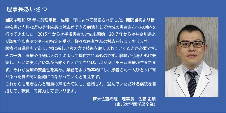 理事長あいさつ
当院は昭和58年に前理事長佐藤ー守によって開設されました。開院当初よリ精神疾患と内科などの身体疾患の対応ができる病院として地域の患者さんへの対応を行ってきました。2015年からは手術患者の対応も開始、2017年からは神奈川県よリ認知症疾患センターの指定を受け、様々な患者さんの対応を行っております。医療は日進月歩であリ、常に新しい考え方や技術を取リ入れていくことが必要です。その一方、医療や介護は人の手によって提供されるものです。職員が心身ともに充実し、互いに支え合いながら働くことができれば、より良いチーム医療が生まれます。それが医療の安全性を高め、業務をよリ効率的にし、患者さん一人ひとりに寄り添った質の高い医療につながっていくと考えます。これからも患者さんと職員の声を大切にし、信頼され、選んでいただける病院を目指して、職員一同努力してまいります。
厚木佐藤病院　理事長　佐藤　 史朋
                   (東邦大学医学部卒業)